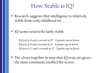 How Stable is IQ?
Research suggests that intelligence is relatively
stable from early childhood on
IQ scores tend to be fairly stable
‐ IQ test at 4 and a second at 17 - 13 points up or down
‐ IQ test at 8 and a second at 17 - 9 points up or down
‐ IQ test at 12 and a second at 12 - 7 points up or down
The closer together in time that IQ tests are given…
the more consistent (stable) the scores.
 