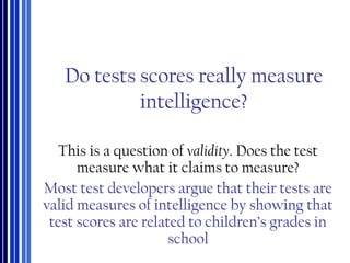 Do tests scores really measure
intelligence?
This is a question of validity. Does the test
measure what it claims to measure?
Most test developers argue that their tests are
valid measures of intelligence by showing that
test scores are related to children’s grades in
school
 