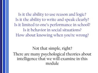 Is it the ability to use reason and logic?
Is it the ability to write and speak clearly?
Is it limited to one’s performance in school?
Is it behavior in social situations?
How about knowing when you’re wrong?
Not that simple, right?
There are many psychological theories about
intelligence that we will examine in this
module
 
