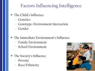 Factors Influencing Intelligence
The Child’s Influence
‐ Genetics
‐ Genotype–Environment Interaction
‐ Gender
The Immediate Environment’s Influence
‐ Family Environment
‐ School Environment
The Society’s Influence
‐ Poverty
‐ Race/Ethnicity
 