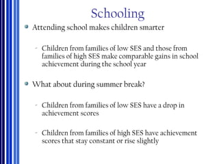 Schooling
Attending school makes children smarter
‐ Children from families of low SES and those from
families of high SES make comparable gains in school
achievement during the school year
What about during summer break?
‐ Children from families of low SES have a drop in
achievement scores
‐ Children from families of high SES have achievement
scores that stay constant or rise slightly
 