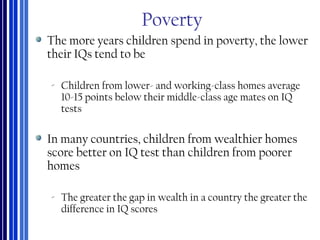 Poverty
The more years children spend in poverty, the lower
their IQs tend to be
‐ Children from lower- and working-class homes average
10-15 points below their middle-class age mates on IQ
tests
In many countries, children from wealthier homes
score better on IQ test than children from poorer
homes
‐ The greater the gap in wealth in a country the greater the
difference in IQ scores
 