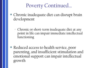 Poverty Continued…
Chronic inadequate diet can disrupt brain
development
‐ Chronic or short-term inadequate diet at any
point in life can impair immediate intellectual
functioning
Reduced access to health service, poor
parenting, and insufficient stimulation and
emotional support can impair intellectual
growth
 