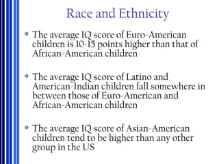 Race and Ethnicity
The average IQ score of Euro-American
children is 10-15 points higher than that of
African-American children
The average IQ score of Latino and
American-Indian children fall somewhere in
between those of Euro-American and
African-American children
The average IQ score of Asian-American
children tend to be higher than any other
group in the US
 
