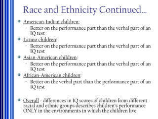 Race and Ethnicity Continued…
American-Indian children:
‐ Better on the performance part than the verbal part of an
IQ test
Latino children:
‐ Better on the performance part than the verbal part of an
IQ test
Asian-American children:
‐ Better on the performance part than the verbal part of an
IQ test
African-American children:
‐ Better on the verbal part than the performance part of an
IQ test
Overall - differences in IQ scores of children from different
racial and ethnic groups describes children’s performance
ONLY in the environments in which the children live
 