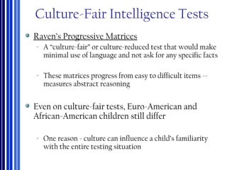 Culture-Fair Intelligence Tests
Raven’s Progressive Matrices
‐ A “culture-fair” or culture-reduced test that would make
minimal use of language and not ask for any specific facts
‐ These matrices progress from easy to difficult items --
measures abstract reasoning
Even on culture-fair tests, Euro-American and
African-American children still differ
‐ One reason - culture can influence a child’s familiarity
with the entire testing situation
 