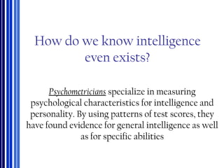 How do we know intelligence
even exists?
Psychometricians specialize in measuring
psychological characteristics for intelligence and
personality. By using patterns of test scores, they
have found evidence for general intelligence as well
as for specific abilities
 