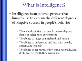 What is Intelligence?
Intelligence is an inferred process that
humans use to explain the different degrees
of adaptive success in people’s behavior
‐ The mental abilities that enable one to adapt to,
shape, or select one’s environment
‐ The ability to judge, comprehend, and reason
‐ The ability to understand and deal with people,
objects, and symbols
‐ The ability to act purposefully, think rationally, and
deal effectively with the environment
 