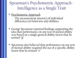 Spearman’s Psychometric Approach -
Intelligence as a Single Trait
Psychometric Approach
‐ The measurement (metric) of individual
differences in behaviors and abilities
George Spearman reported findings supporting the
idea that performance on any test of mental ability
was based on a single general ability factor that he
termed “g”
Spearman also believed that performance on any test
of mental ability required the use of a specific ability
factor that he termed “s”
 