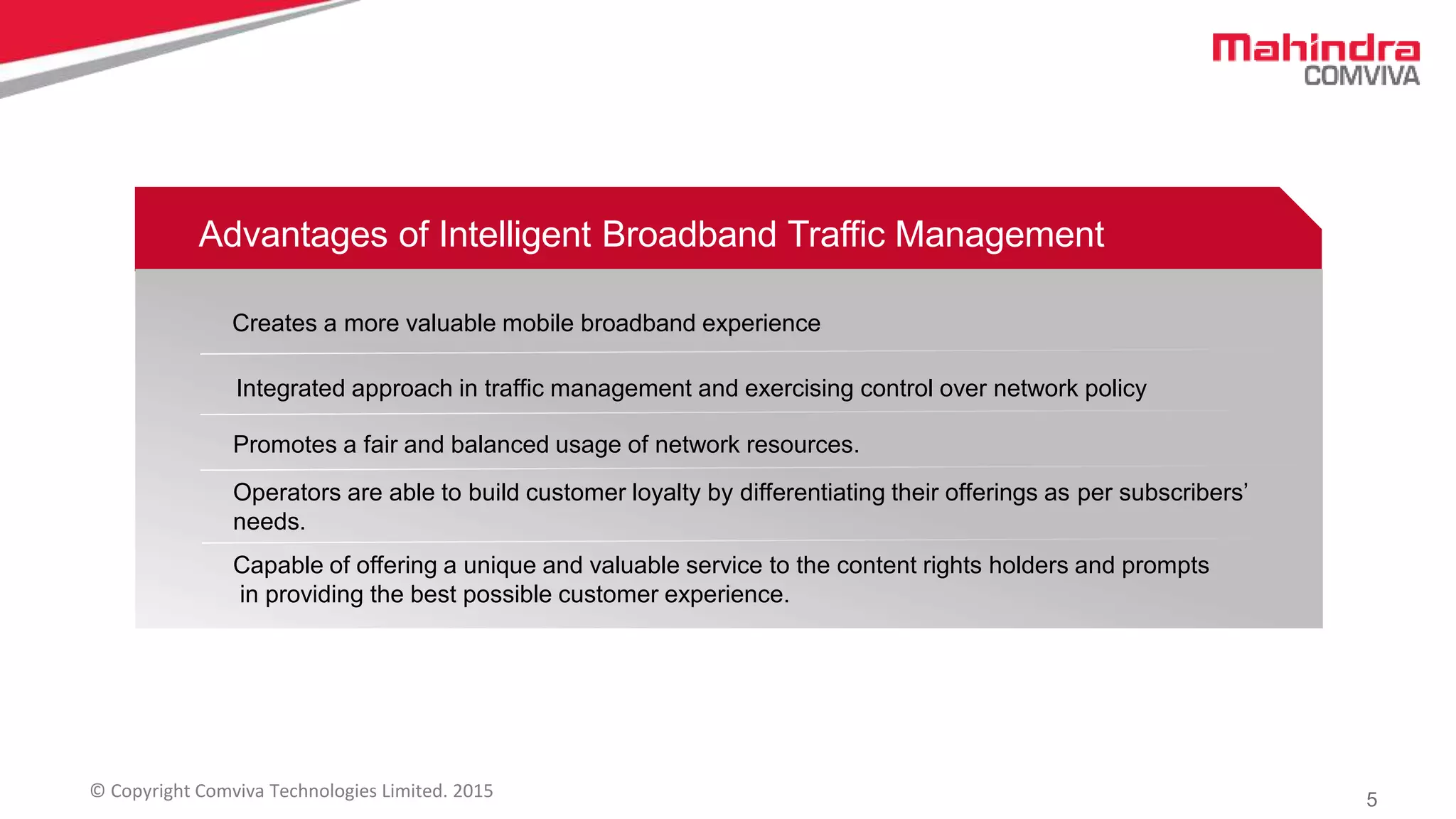 5© Copyright Comviva Technologies Limited. 2015
Advantages of Intelligent Broadband Traffic Management
Creates a more valuable mobile broadband experience
Integrated approach in traffic management and exercising control over network policy
Promotes a fair and balanced usage of network resources.
Operators are able to build customer loyalty by differentiating their offerings as per subscribers’
needs.
Capable of offering a unique and valuable service to the content rights holders and prompts
in providing the best possible customer experience.
 