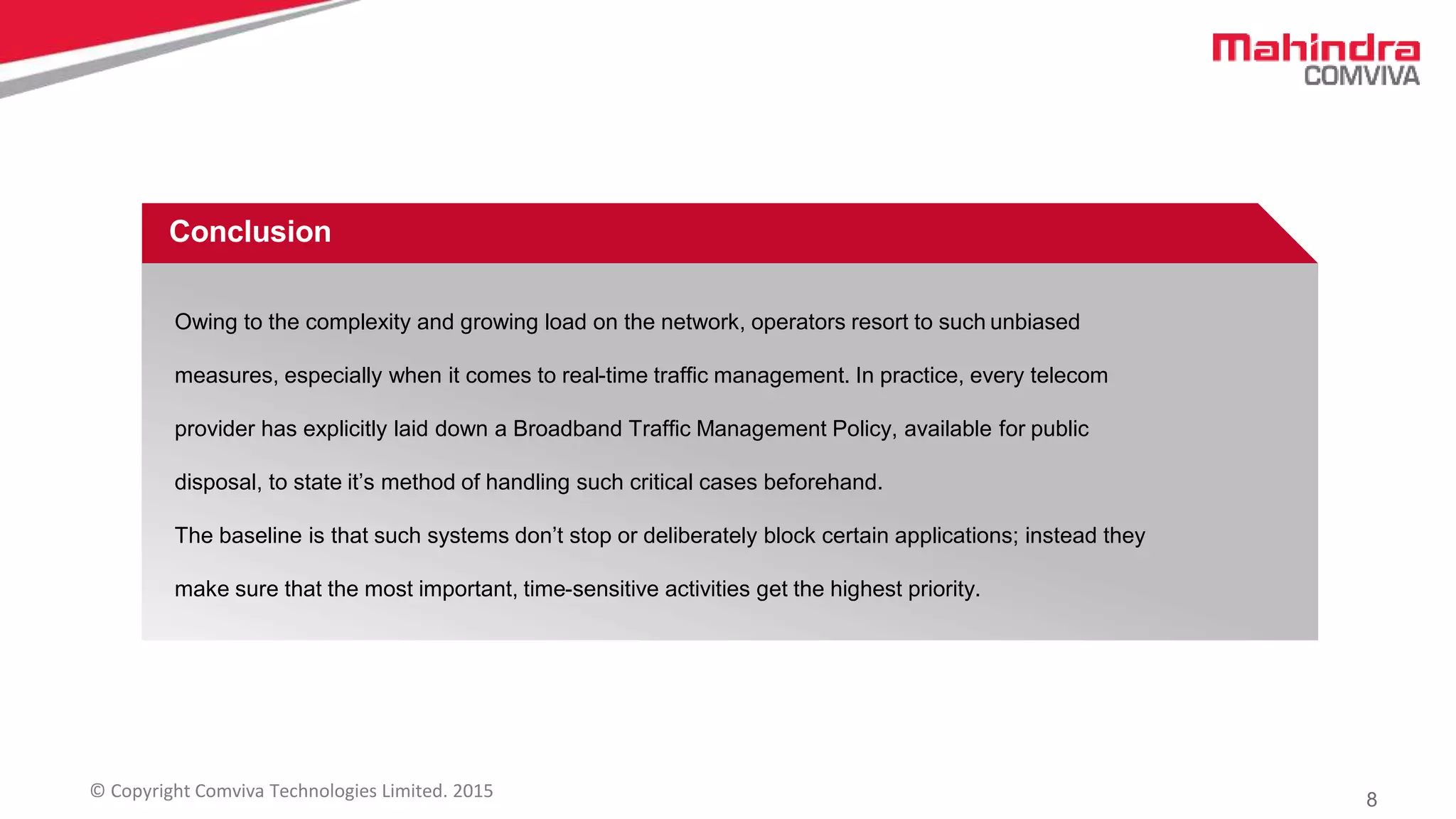 8© Copyright Comviva Technologies Limited. 2015
Conclusion
Owing to the complexity and growing load on the network, operators resort to such unbiased
measures, especially when it comes to real-time traffic management. In practice, every telecom
provider has explicitly laid down a Broadband Traffic Management Policy, available for public
disposal, to state it’s method of handling such critical cases beforehand.
The baseline is that such systems don’t stop or deliberately block certain applications; instead they
make sure that the most important, time-sensitive activities get the highest priority.
 