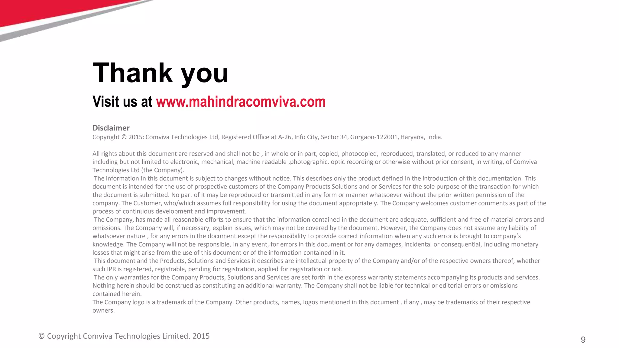 9© Copyright Comviva Technologies Limited. 2015
Disclaimer
Copyright © 2015: Comviva Technologies Ltd, Registered Office at A-26, Info City, Sector 34, Gurgaon-122001, Haryana, India.
All rights about this document are reserved and shall not be , in whole or in part, copied, photocopied, reproduced, translated, or reduced to any manner
including but not limited to electronic, mechanical, machine readable ,photographic, optic recording or otherwise without prior consent, in writing, of Comviva
Technologies Ltd (the Company).
The information in this document is subject to changes without notice. This describes only the product defined in the introduction of this documentation. This
document is intended for the use of prospective customers of the Company Products Solutions and or Services for the sole purpose of the transaction for which
the document is submitted. No part of it may be reproduced or transmitted in any form or manner whatsoever without the prior written permission of the
company. The Customer, who/which assumes full responsibility for using the document appropriately. The Company welcomes customer comments as part of the
process of continuous development and improvement.
The Company, has made all reasonable efforts to ensure that the information contained in the document are adequate, sufficient and free of material errors and
omissions. The Company will, if necessary, explain issues, which may not be covered by the document. However, the Company does not assume any liability of
whatsoever nature , for any errors in the document except the responsibility to provide correct information when any such error is brought to company’s
knowledge. The Company will not be responsible, in any event, for errors in this document or for any damages, incidental or consequential, including monetary
losses that might arise from the use of this document or of the information contained in it.
This document and the Products, Solutions and Services it describes are intellectual property of the Company and/or of the respective owners thereof, whether
such IPR is registered, registrable, pending for registration, applied for registration or not.
The only warranties for the Company Products, Solutions and Services are set forth in the express warranty statements accompanying its products and services.
Nothing herein should be construed as constituting an additional warranty. The Company shall not be liable for technical or editorial errors or omissions
contained herein.
The Company logo is a trademark of the Company. Other products, names, logos mentioned in this document , if any , may be trademarks of their respective
owners.
Thank you
Visit us at www.mahindracomviva.com
 