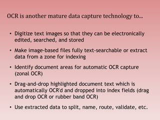 OCR is another mature data capture technology to...
• Digitize text images so that they can be electronically
edited, searched, and stored
• Make image-based files fully text-searchable or extract
data from a zone for indexing
• Identify document areas for automatic OCR capture
(zonal OCR)
• Drag-and-drop highlighted document text which is
automatically OCR'd and dropped into index fields (drag
and drop OCR or rubber band OCR)
• Use extracted data to split, name, route, validate, etc.
 