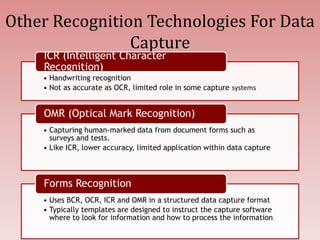Other Recognition Technologies For Data
Capture
• Handwriting recognition
• Not as accurate as OCR, limited role in some capture systems
ICR (Intelligent Character
Recognition)
• Capturing human-marked data from document forms such as
surveys and tests.
• Like ICR, lower accuracy, limited application within data capture
OMR (Optical Mark Recognition)
• Uses BCR, OCR, ICR and OMR in a structured data capture format
• Typically templates are designed to instruct the capture software
where to look for information and how to process the information
Forms Recognition
 