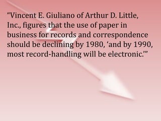 “Vincent E. Giuliano of Arthur D. Little,
Inc., figures that the use of paper in
business for records and correspondence
should be declining by 1980, ‘and by 1990,
most record-handling will be electronic.’”
 