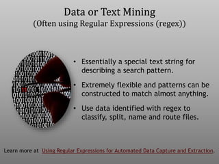 • Essentially a special text string for
describing a search pattern.
• Extremely flexible and patterns can be
constructed to match almost anything.
• Use data identified with regex to
classify, split, name and route files.
Learn more at Using Regular Expressions for Automated Data Capture and Extraction.
Data or Text Mining
(Often using Regular Expressions (regex))
 