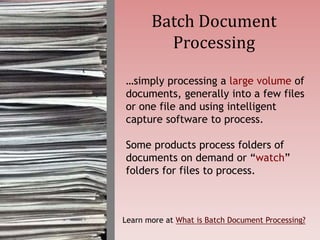 …simply processing a large volume of
documents, generally into a few files
or one file and using intelligent
capture software to process.
Some products process folders of
documents on demand or “watch”
folders for files to process.
Batch Document
Processing
Learn more at What is Batch Document Processing?
 