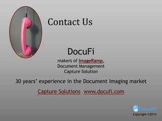For more on:
• Watching folder,
• Monitoring folder,
• Watching folders,
• Batch Processing,
• Bulk scanning,
• Split files with barcodes,
• Barcode splitting,
• How to batch process,
• Batch process folders,
• Docufi,
• Imageramp,
• Watch folders,
• Data capture,
• Scanning to folders,
• Scanning to folder,
• Scan to Folder,
• Batch Splitting
• Migration to document
management
Contact Us
DocuFi
30 years’ experience in the Document Imaging market
Capture Solutions www.docufi.com
Copyright ©2014
makers of ImageRamp,
Document Management
Capture Solution
 
