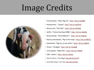 Image Credits
• Christina Rutz, “When Pigs Fly”, http://bit.ly/1giOj05
• Nottsexminer , “Utopia”, http://bit.ly/1gnZTmS
• Kenny Louie, “One Way”, http://bit.ly/1iA7pxQ
• Spiffie, “Fujitsu ScanSnap S300M”, http://bit.ly/1ksdhhv
• Doctorwonder, “Stack O'Money!”, http://bit.ly/1fgxpko
• Maciej Lewandowski, “Pig on the wings”, http://bit.ly/N6lZCJ
• Sjsharktank, “Pigs fly, so now what?”, http://bit.ly/1g8UsYc
• Elvissa, “flyingpig”, http://bit.ly/1nLMzyB
• Jennicatpink, “Piglet Pile”, http://bit.ly/1cT6KUF
• Eddi, “phone”, http://bit.ly/1ftUezJ
• Martin Cathrae, “Cute Piggie“,http://bit.ly/1nLUDiT
• Sarah Beth Dwyer, “Jim's Pig”, http://bit.ly/Prl3dl
 