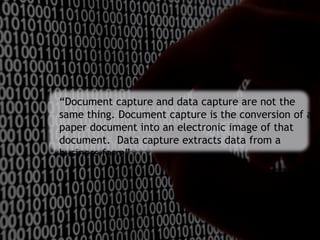 “Document capture and data capture are not the
same thing. Document capture is the conversion of a
paper document into an electronic image of that
document. Data capture extracts data from a
business form”.
 