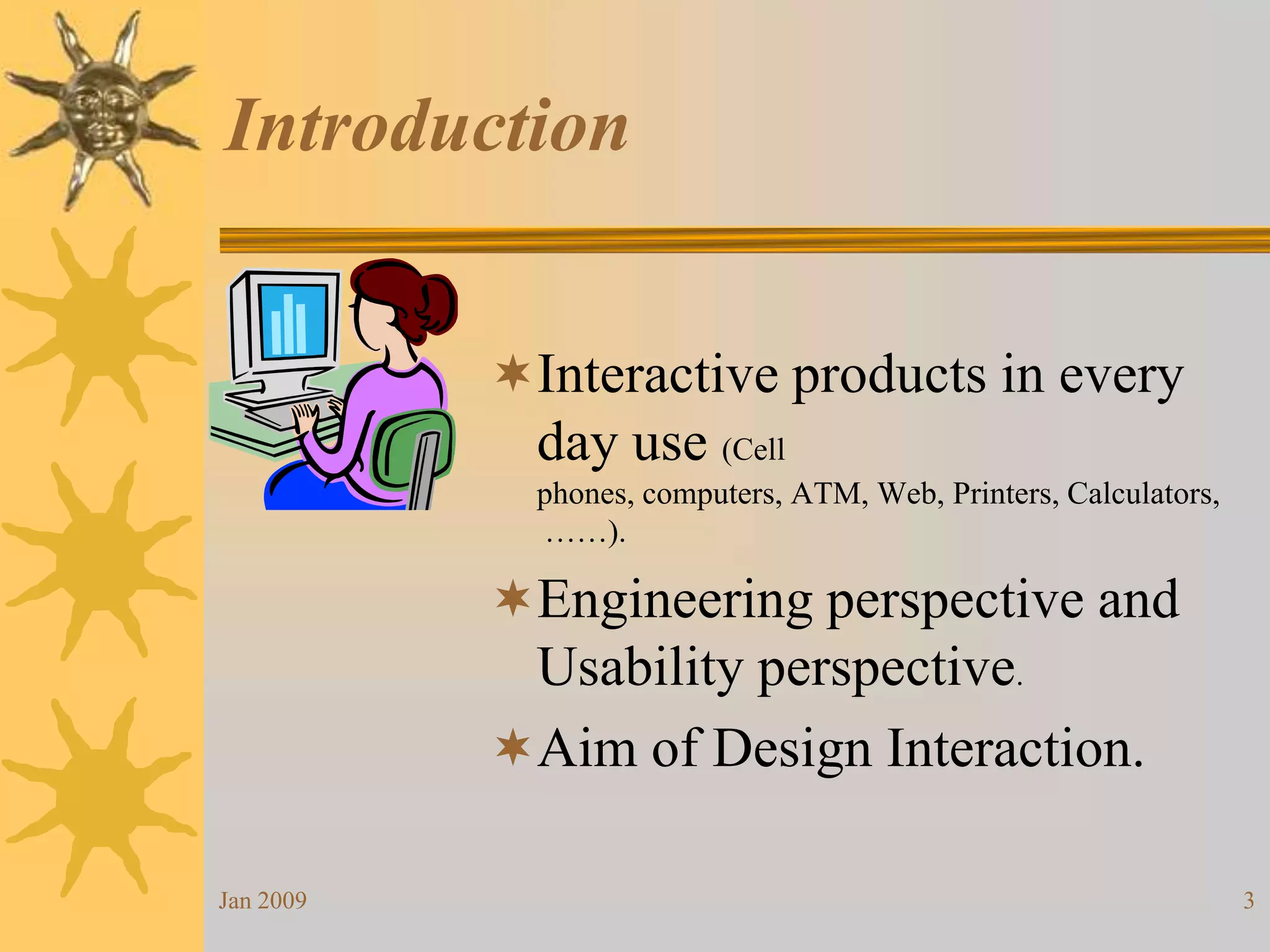 Interactive products in every day use (Cell phones, computers, ATM, Web, Printers, Calculators, ……).Engineering perspective and Usability perspective.Aim of Design Interaction.IntroductionJan 20093