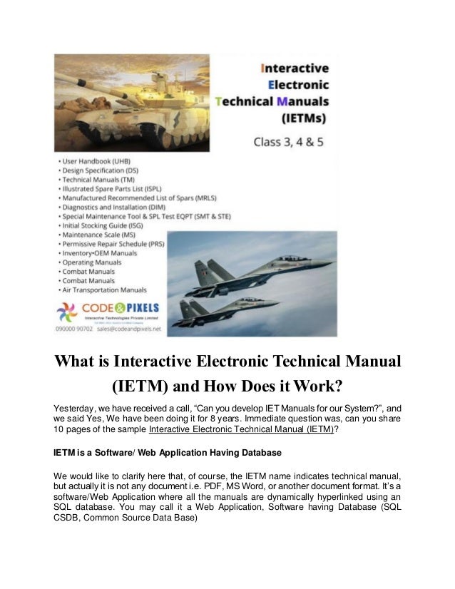 What is Interactive Electronic Technical Manual
(IETM) and How Does it Work?
Yesterday, we have received a call, “Can you develop IET Manuals for our System?”, and
we said Yes, We have been doing it for 8 years. Immediate question was, can you share
10 pages of the sample Interactive Electronic Technical Manual (IETM)?
IETM is a Software/ Web Application Having Database
We would like to clarify here that, of course, the IETM name indicates technical manual,
but actually it is not any document i.e. PDF, MS Word, or another document format. It’s a
software/Web Application where all the manuals are dynamically hyperlinked using an
SQL database. You may call it a Web Application, Software having Database (SQL
CSDB, Common Source Data Base)
 