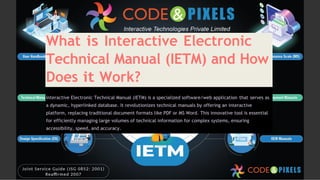 What is Interactive Electronic
Technical Manual (IETM) and How
Does it Work?
Interactive Electronic Technical Manual (IETM) is a specialized software/web application that serves as
a dynamic, hyperlinked database. It revolutionizes technical manuals by offering an interactive
platform, replacing traditional document formats like PDF or MS Word. This innovative tool is essential
for efficiently managing large volumes of technical information for complex systems, ensuring
accessibility, speed, and accuracy.
 