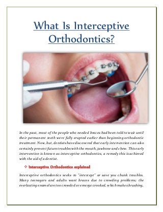 What Is Interceptive
Orthodontics?
In the past, most of the people who needed braces had been told to wait until
their permanent teeth were fully erupted earlier than beginning orthodontic
treatment. Now, but, dentists have discovered that early intervention can also
certainly prevent future troubles withthe mouth, jawbone and chew. This early
intervention is known as interceptive orthodontics, a remedy this is achieved
with the aid of a dentist.
 Interceptive Orthodontics explained
Interceptive orthodontics seeks to "intercept" or save you chunk troubles.
Many teenagers and adults want braces due to crowding problems; the
everlasting enamel are too crowded or emerge crooked, whichmakes brushing,
 