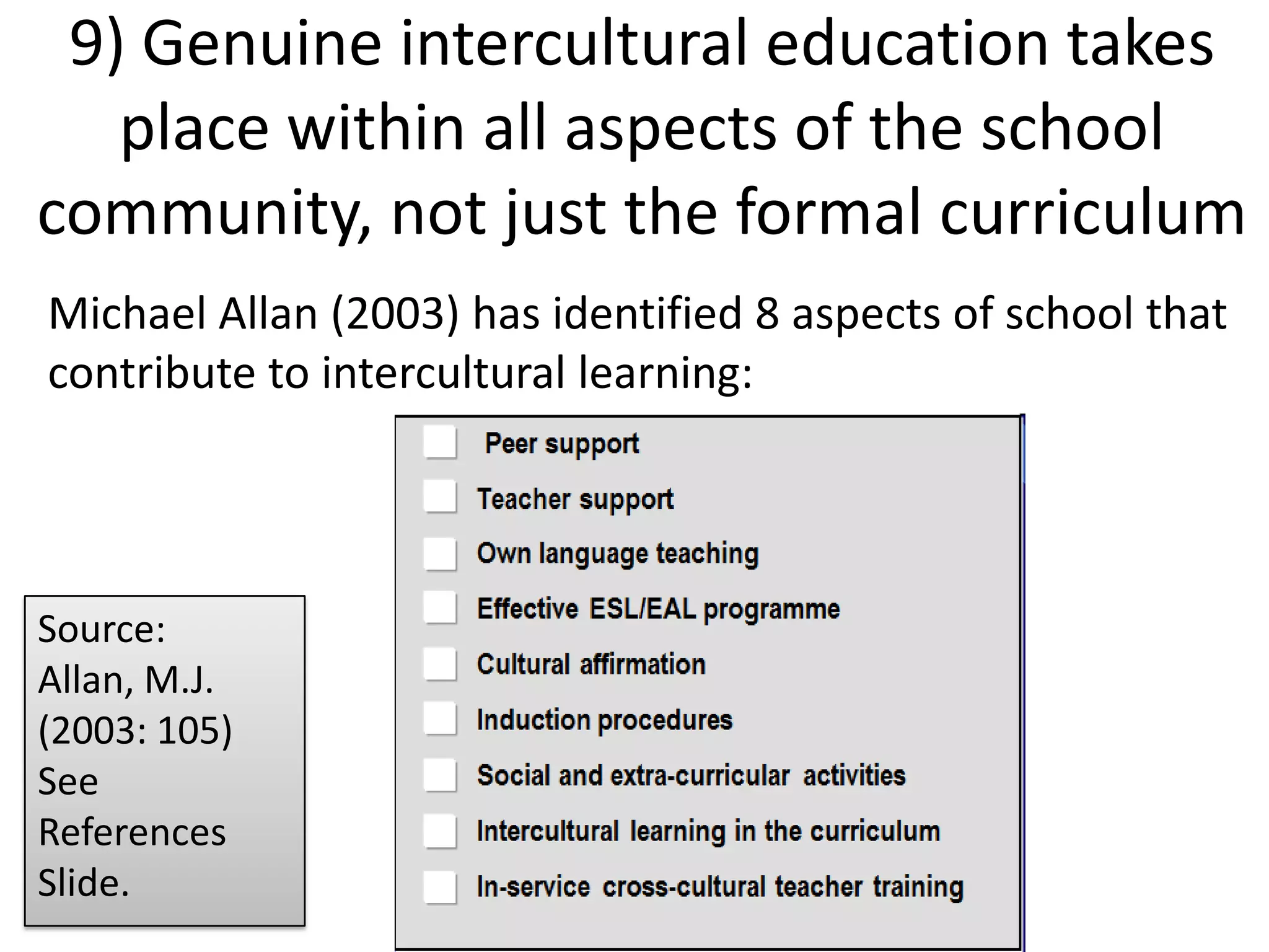 9) Genuine intercultural education takes place within all aspects of the school community, not just the formal curriculumMichael Allan (2003) has identified 8 aspects of school thatcontribute to intercultural learning:Source: Allan, M.J. (2003: 105) See References Slide.