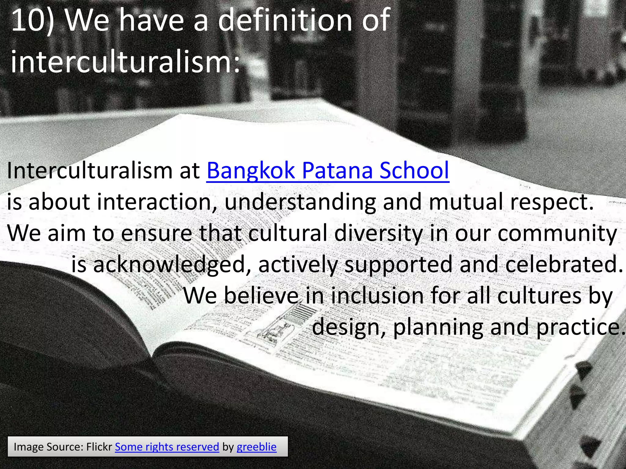10) We have a definition of interculturalism:Interculturalism at Bangkok PatanaSchoolis about interaction, understanding and mutual respect.We aim to ensure that cultural diversity in our community          is acknowledged, actively supported and celebrated.                             We believe in inclusion for all cultures by                                                    design, planning and practice. Image Source: Flickr Some rights reserved by greeblie