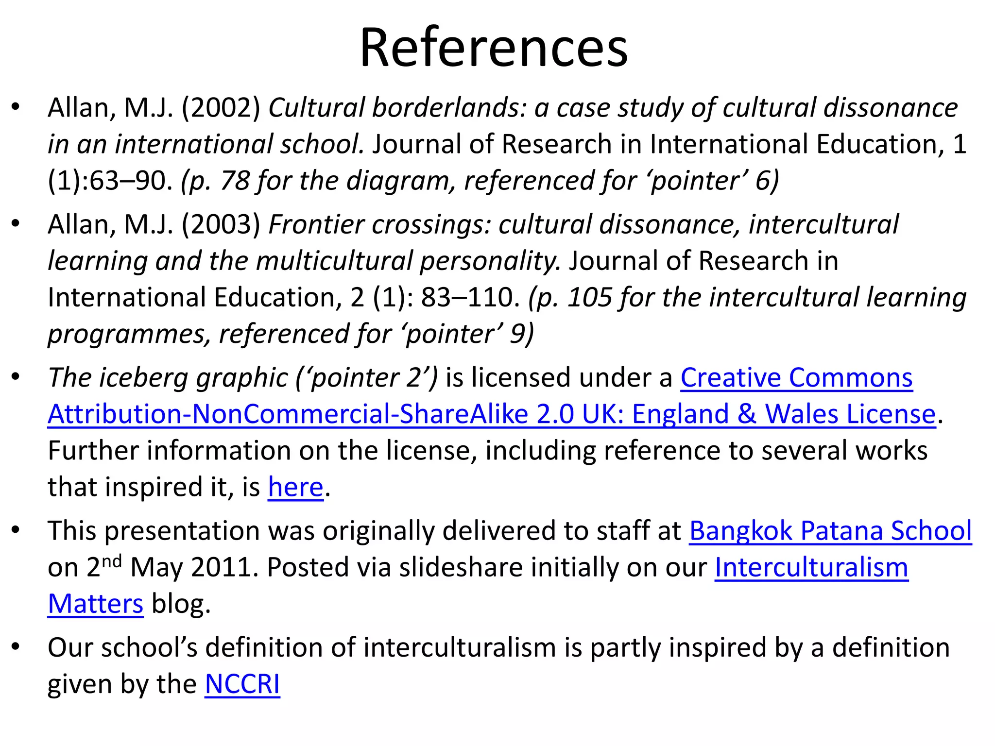 ReferencesAllan, M.J. (2002) Cultural borderlands: a case study of cultural dissonance in an international school. Journal of Research in International Education, 1 (1):63–90. (p. 78 for the diagram, referenced for ‘pointer’ 6)Allan, M.J. (2003) Frontier crossings: cultural dissonance, intercultural learning and the multicultural personality. Journal of Research in International Education, 2 (1): 83–110. (p. 105 for the intercultural learning programmes, referenced for ‘pointer’ 9)The iceberg graphic (‘pointer 2’) is licensed under a Creative Commons Attribution-NonCommercial-ShareAlike 2.0 UK: England & Wales License. Further information on the license, including reference to several works that inspired it, is here.This presentation was originally delivered to staff at Bangkok Patana School on 2nd May 2011. Posted via slideshare initially on our Interculturalism Matters blog.Our school’s definition of interculturalism is partly inspired by a definition given by the NCCRI