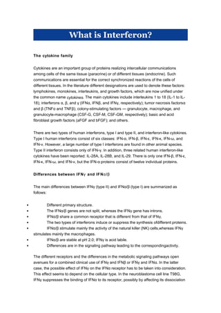 What is Interferon?
The cytokine family
Cytokines are an important group of proteins realizing intercellular communications
among cells of the same tissue (paracrine) or of different tissues (endocrine). Such
communications are essential for the correct synchronized reactions of the cells of
different tissues. In the literature different designations are used to denote these factors:
lymphokines, monokines, interleukins, and growth factors, which are now unified under
the common name cytokines. The main cytokines include interleukins 1 to 18 (IL-1 to IL-
18); interferons , , and (IFN , IFN , and IFN , respectively); tumor necrosis factorsα β γ α β γ α
and (TNF and TNF ); colony-stimulating factors — granulocyte, macrophage, andβ α β
granulocyte-macrophage (CSF-G, CSF-M, CSF-GM, respectively); basic and acid
fibroblast growth factors (aFGF and bFGF); and others.
There are two types of human interferons, type I and type II, and interferon-like cytokines.
Type I human interferons consist of six classes: IFN- , IFN- , IFN- , IFN- , IFN- , andα β ε κ ω
IFN- . However, a largeν number of type I interferons are found in other animal species.
Type II interferon consists only of IFN- . In addition, three related human interferon-likeγ
cytokines have been reported: IL-28A, IL-28B, and IL-29. There is only one IFN- , IFN- ,β ε
IFN- , IFN- , and IFN- , but the IFN- proteinsκ ω ν α consist of twelve individual proteins.
Differences between IFN and IFN /γ α β
The main differences between IFN (type II) and IFN / (type I) are summarized asγ α β
follows:
 Different primary structure.
 The IFN / genes are not split, whereas the IFN gene has introns.α β γ
 IFN / share a common receptor that is different from that of IFN .α β γ
 The two types of interferons induce or suppress the synthesis ofdifferent proteins.
 IFN / stimulate mainly the activity of the natural killer (NK) cells,whereas IFNα β γ
stimulates mainly the macrophages.
 IFN / are stable at pH 2.0; IFN is acid labile.α β γ
 Differences are in the signaling pathway leading to the correspondingactivity.
The different receptors and the differences in the metabolic signaling pathways open
avenues for a combined clinical use of IFN and IFN or IFN and IFN . In the latterγ β γ α
case, the possible effect of IFN on the IFN receptor hasγ α to be taken into consideration.
This effect seems to depend on the cellular type. In the neuroblastoma cell line T98G,
IFN suppresses the binding ofγ IFN to its receptor, possibly by affecting its dissociationα
 