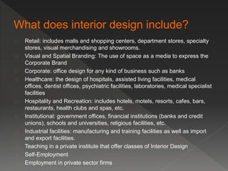  Retail: includes malls and shopping centers, department stores, specialty 
stores, visual merchandising and showrooms. 
 Visual and Spatial Branding: The use of space as a media to express the 
Corporate Brand 
 Corporate: office design for any kind of business such as banks 
 Healthcare: the design of hospitals, assisted living facilities, medical 
offices, dentist offices, psychiatric facilities, laboratories, medical specialist 
facilities 
 Hospitality and Recreation: includes hotels, motels, resorts, cafes, bars, 
restaurants, health clubs and spas, etc. 
 Institutional: government offices, financial institutions (banks and credit 
unions), schools and universities, religious facilities, etc. 
 Industrial facilities: manufacturing and training facilities as well as import 
and export facilities. 
 Teaching in a private institute that offer classes of Interior Design 
 Self-Employment 
 Employment in private sector firms 
 