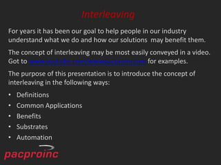 Interleaving
For years it has been our goal to help people in our industry
understand what we do and how our solutions may benefit them.
The concept of interleaving may be most easily conveyed in a video.
Got to www.youtube.com/wwwpacproinccom for examples.
The purpose of this presentation is to introduce the concept of
interleaving in the following ways:
•   Definitions
•   Common Applications
•   Benefits
•   Substrates
•   Automation
 