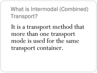 What is Intermodal (Combined)
Transport?
It is a transport method that
more than one transport
mode is used for the same
transport container.
 