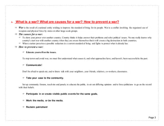 Page 3
6. What is a war? What are causes for a war? How to prevent a war?
 War is the result of a national entity wishing to improve the standard of living for its people. War is a conflict involving the organized use of
weapons and physical force by states or other large-scale groups.
 The causes for a war:
 To show your power over another country. Country thinks it helps answer their problems and solve political issues. No one really knows why
country's start war with another country when they are aware themselves that it will create a big destruction in both countries.
 When a nation perceives a possible reduction in a current standard of living and fights to protect what it already has.
 How to prevent a war:
 Educate yourselfon the issues.
To stop terror and avoid war, we must first understand what causes it, and what approaches have, and haven't, been successfulin the past.
 Communicate!
Don't be afraid to speak out, and to listen: talk with your neighbors, your friends, relatives, co-workers,classmates.
 Take your case to the community.
Set up community forums, teach-ins and panels, to educate the public, to air out differing opinions and to force politicians to go on the record
with their beliefs.
 Participate in or create visible public events for the same goals.
 Work the media, or be the media.
 Reclaim patriotism!
 