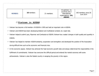 Page 5
MEMBERS
10 members
21 members
53 partners: 51
countries and 2
international
organizations: (EU,
ASEAN)
160 members since 26
June 2014
Vietnam in ASEAN
 Vietnam has become a full member of ASEAN in 1995 and held an important role in ASEAN.
 Vietnam and ASEAN have been developing bilateral and multilateral contacts at a rapid rate.
 Vietnam helped to admit Laos, Myanmar and Cambodia to ASEAN. Vietnam has created changes in both quality and quantity in
ASEAN.
 Vietnam has helped to maintain ASEAN solidarity, cooperation and strengthen and developed the position of the Association
during difficult time such as the economic and financial crisis.
 In the economic aspect, Vietnam has achieved the high economic growth rates and always determined the responsibility in the
fulfillment of commitments. Vietnam has overcome the difficult period and entered the market economy with some
achievements. Vietnam is also the fastest country in escaping the poverty in this region.
 