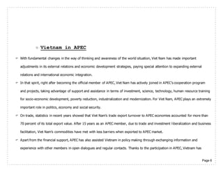 Page 6
 Vietnam in APEC
 With fundamental changes in the way of thinking and awareness of the world situation, Viet Nam has made important
adjustments in its external relations and economic development strategies, paying special attention to expanding external
relations and international economic integration.
 In that spirit, right after becoming the official member of APEC, Viet Nam has actively joined in APEC’s cooperation program
and projects, taking advantage of support and assistance in terms of investment, science, technology, human resource training
for socio-economic development, poverty reduction, industrialization and modernization. For Viet Nam, APEC plays an extremely
important role in politics, economy and social security.
 On trade, statistics in recent years showed that Viet Nam’s trade export turnover to APEC economies accounted for more than
70 percent of its total export value. After 15 years as an APEC member, due to trade and investment liberalization and business
facilitation, Viet Nam’s commodities have met with less barriers when exported to APEC market.
 Apart from the financial support, APEC has also assisted Vietnam in policy making through exchanging information and
experience with other members in open dialogues and regular contacts. Thanks to the participation in APEC, Vietnam has
 