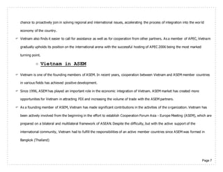 Page 7
chance to proactively join in solving regional and international issues, accelerating the process of integration into the world
economy of the country.
 Vietnam also finds it easier to call for assistance as well as for cooperation from other partners. As a member of APEC, Vietnam
gradually upholds its position on the international arena with the successful hosting of APEC 2006 being the most marked
turning point.
 Vietnam in ASEM
 Vietnam is one of the founding members of ASEM. In recent years, cooperation between Vietnam and ASEM member countries
in various fields has achieved positive development.
 Since 1996, ASEM has played an important role in the economic integration of Vietnam. ASEM market has created more
opportunities for Vietnam in attracting FDI and increasing the volume of trade with the ASEM partners.
 As a founding member of ASEM, Vietnam has made significant contributions in the activities of the organization. Vietnam has
been actively involved from the beginning in the effort to establish Cooperation Forum Asia - Europe Meeting (ASEM), which are
prepared on a bilateral and multilateral framework of ASEAN. Despite the difficulty, but with the active support of the
international community, Vietnam had to fulfill the responsibilities of an active member countries since ASEM was formed in
Bangkok (Thailand)
 