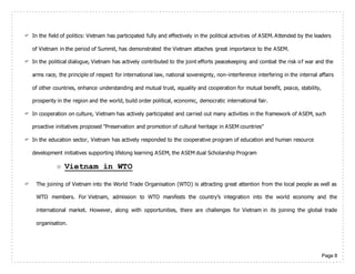 Page 8
 In the field of politics: Vietnam has participated fully and effectively in the political activities of ASEM. Attended by the leaders
of Vietnam in the period of Summit, has demonstrated the Vietnam attaches great importance to the ASEM.
 In the political dialogue, Vietnam has actively contributed to the joint efforts peacekeeping and combat the risk of war and the
arms race, the principle of respect for international law, national sovereignty, non-interference interfering in the internal affairs
of other countries, enhance understanding and mutual trust, equality and cooperation for mutual benefit, peace, stability,
prosperity in the region and the world, build order political, economic, democratic international fair.
 In cooperation on culture, Vietnam has actively participated and carried out many activities in the framework of ASEM, such
proactive initiatives proposed "Preservation and promotion of cultural heritage in ASEM countries"
 In the education sector, Vietnam has actively responded to the cooperative program of education and human resource
development initiatives supporting lifelong learning ASEM, the ASEM dual Scholarship Program
 Vietnam in WTO
 The joining of Vietnam into the World Trade Organisation (WTO) is attracting great attention from the local people as well as
WTO members. For Vietnam, admission to WTO manifests the country’s integration into the world economy and the
international market. However, along with opportunities, there are challenges for Vietnam in its joining the global trade
organisation.
 