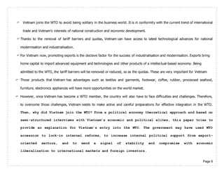 Page 9
 Vietnam joins the WTO to avoid being solitary in the business world. It is in conformity with the current trend of international
trade and Vietnam’s interests of national construction and economic development.
 Thanks to the removal of tariff barriers and quotas, Vietnam can have access to latest technological advances for national
modernisation and industrialisation.
 For Vietnam now, promoting exports is the decisive factor for the success of industrialisation and modernisation. Exports bring
home capital to import advanced equipment and technologies and other products of a intellectual-based economy. Being
admitted to the WTO, the tariff barriers will be removed or reduced, so as the quotas. These are very important for Vietnam
 Those products that Vietnam has advantages such as textiles and garments, footwear, coffee, rubber, processed seafood,
furniture, electronics appliances will have more opportunities on the world market.
 However, once Vietnam has become a WTO member, the country will also have to face difficulties and challenges. Therefore,
to overcome those challenges, Vietnam needs to make active and careful preparations for effective integration in the WTO.
Then, why did Vietnam join the WTO? From a political economy theoretical approach and based on
semi-structured interviews with Vietnam’s economic and political elites, this paper tries to
provide an explanation for Vietnam’s entry into the WTO. The government may have used WTO
accession to lock-in internal reforms, to increase internal political support from export-
oriented sectors, and to send a signal of stability and compromise with economic
liberalization to international markets and foreign investors.
 