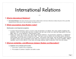 Page 1
International Relations
***
1. What is International Relations?
 International Relations is the study of how the system of states could be made to work more effectively to enhance the power of law, peacefully
manage interstate affairs, preserve order and minimize the prospects of war.
2. Which assumptions does Realism make?
Realism makes several important assumptions.
 It assumes that the international system is anarchic, in the sense that there is no authority above states capable of regulating their
interactions, which is to say that states must arrive at relations with other states on their own, rather than being dictated to by some
higher entity (i.e., no true authoritative world government exists).
 Realism also assumes that sovereign states, rather than international institutions, non-governmental organizations, or multinational
corporations, are the primary actors in international affairs. Each state is seen as a rational actor who always pursues self-interest,
and the primary goal of each state is to ensure its own security. In the pursuit of that security, states will attempt to amass resources,
and relations between states are determined by their relative level of power in terms of military and economic capabilities. Military
capabilities must be at least sufficient to deter attack, and strategic planning should be along lines of the worst-case scenario.
3. What are similarities and differences between Realism and Neorealism?
 Similarities between Realism and Neorealism
 Actors (states / countries) will act competitively.
 The assumption of continuous competition and conflict in realism
 