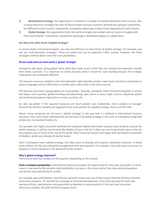 2.       Multinational strategy: the organisation is involved in a number of markets beyond its home country. But
   it needs distinctive strategies for each of these markets because customer demand and, perhaps competition,
   are different in each country. Importantly, competitive advantage is determined separately for each country.
3.       Global strategy: the organisation treats the world as largely one market and one source of supply with
   little local variation. Importantly, competitive advantage is developed largely on a global basis.

Are there any other forms of global strategy?

In various books and research papers, you may see reference to other forms of 'global strategy.' For example, you
will see 'multi-domestic strategies'. These are useful and can be explored in their context. However, the three
strategies outlined above cover the main possibilities.

Do we really have (or even want) a 'global' strategy?

Companies talk about 'going global' when what they really mean is that they are moving internationally, outside
their home countries. It is important to clarify precisely what is meant by such wording because the strategic
implications are completely different.

The business resources needed to sell internationally might typically include a sales team, brochures of products in
various languages and an office team to handle sales orders back in the home country.

The business resources in going global are much greater. Typically, companies need manufacturing plant in various
low labour cost countries, global branding and advertising, sales teams in every major country, expensive patent
and intellectual property registration in many countries, etc.

So, why 'go global' if the required resources are much greater and, incidentally, more complex to manage?
Because the business rewards are supposed to be much greater for a global strategy. And so are the risks!

Hence, many companies do not have a 'global strategy' in the way that it is defined in international business
literature. Even some major multinationals do not have a true global strategy in the sense of completely integrated
production, no localized brands, etc.

For example, the highly successful multinational company PepsiCo dominates savoury snack products around the
world. However, it still has local brands like Walkers Crisps in the UK. It does not use itsLays brand name in the UK,
but employs Lays in much of the rest of the world. Why? Historical reasons that began with the PepsiCo acquisition
of Walkers, which was already UK market leader.

Even if companies have a global strategy, this takes years to develop and requires substantial resources. It needs
many millions of US$ and substantial management time and expertise. For example, Coca Cola took many years to
develop its current position in the world soft drinks market.

Why is global strategy important?
There are at least four answers to this question depending on the context:

From a company perspective, international expansion provides the opportunity for new sales and profits. In some
cases, it may even be the situation that profitability is so poor in the home market that international expansion
may be the only opportunity for profits.

For example, poor profitability in the Chinese domestic market was one of the reasons that the Chinese consumer
electronics company, TCL decided on a strategy of international expansion. It has then pursued this with new
overseas offices, new factories and acquisitions to develop its market position in the two main consumer
electronics markets, the USA and the European Union.
 