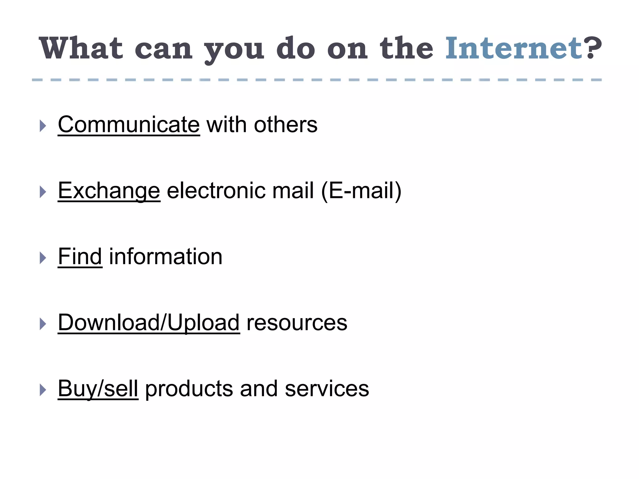 What can you do on the Internet?
 Communicate with others
 Exchange electronic mail (E-mail)
 Find information
 Download/Upload resources
 Buy/sell products and services
 