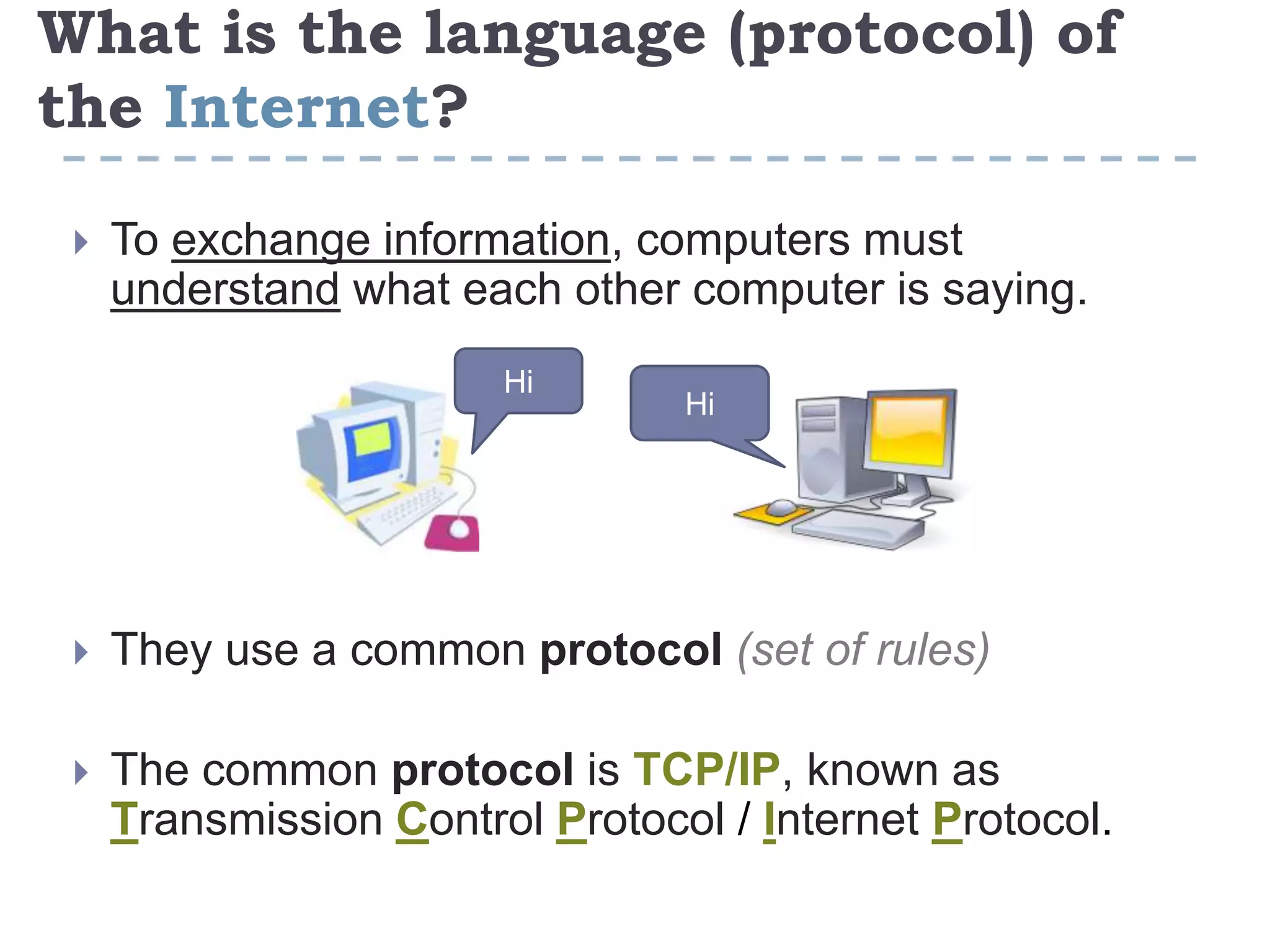 What is the language (protocol) of
the Internet?
 To exchange information, computers must
understand what each other computer is saying.
 They use a common protocol (set of rules)
 The common protocol is TCP/IP, known as
Transmission Control Protocol / Internet Protocol.
Hi
Hi
 