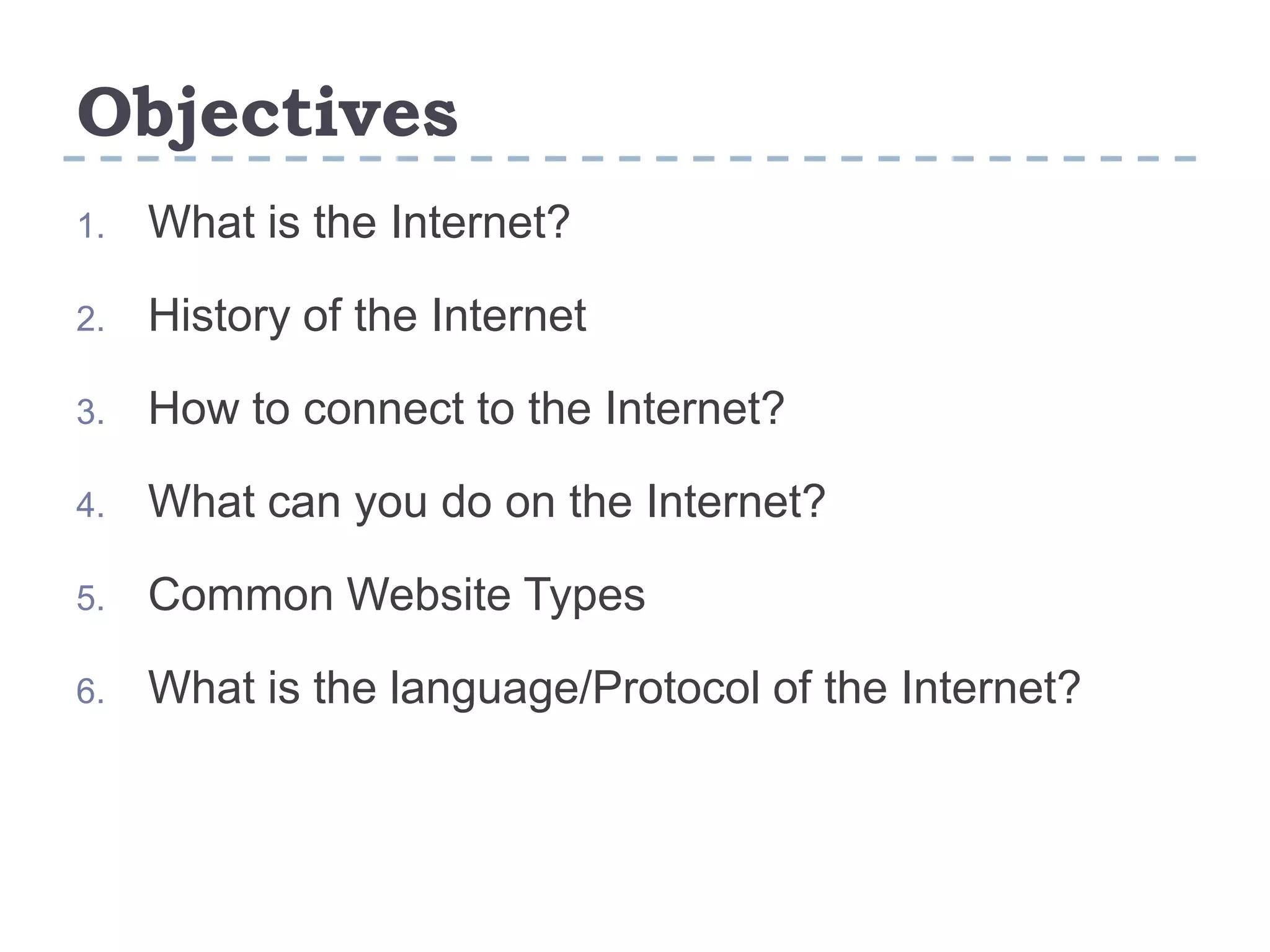 Objectives
1. What is the Internet?
2. History of the Internet
3. How to connect to the Internet?
4. What can you do on the Internet?
5. Common Website Types
6. What is the language/Protocol of the Internet?
 