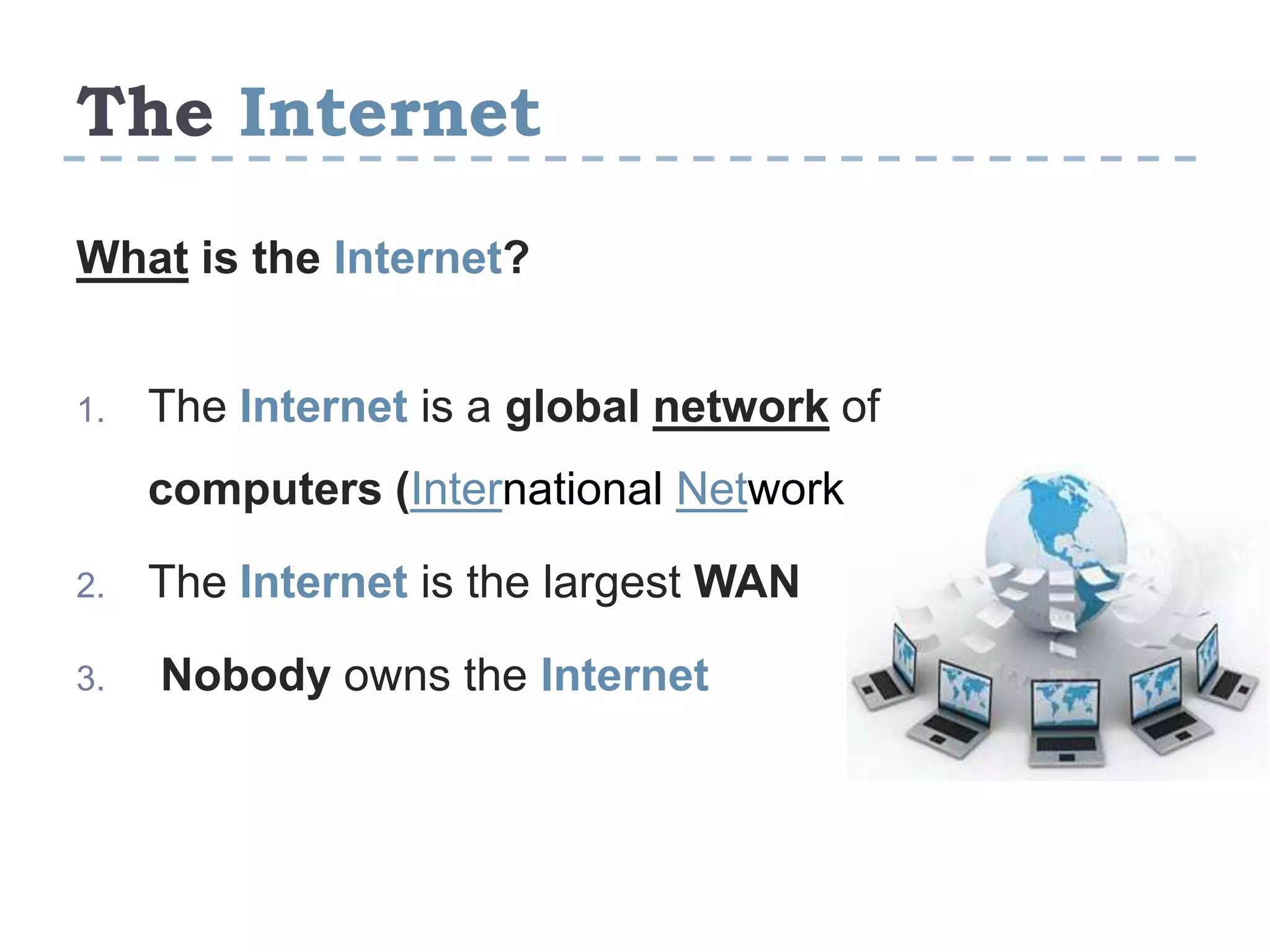 The Internet
What is the Internet?
1. The Internet is a global network of
computers (International Network)
2. The Internet is the largest WAN
3. Nobody owns the Internet
 