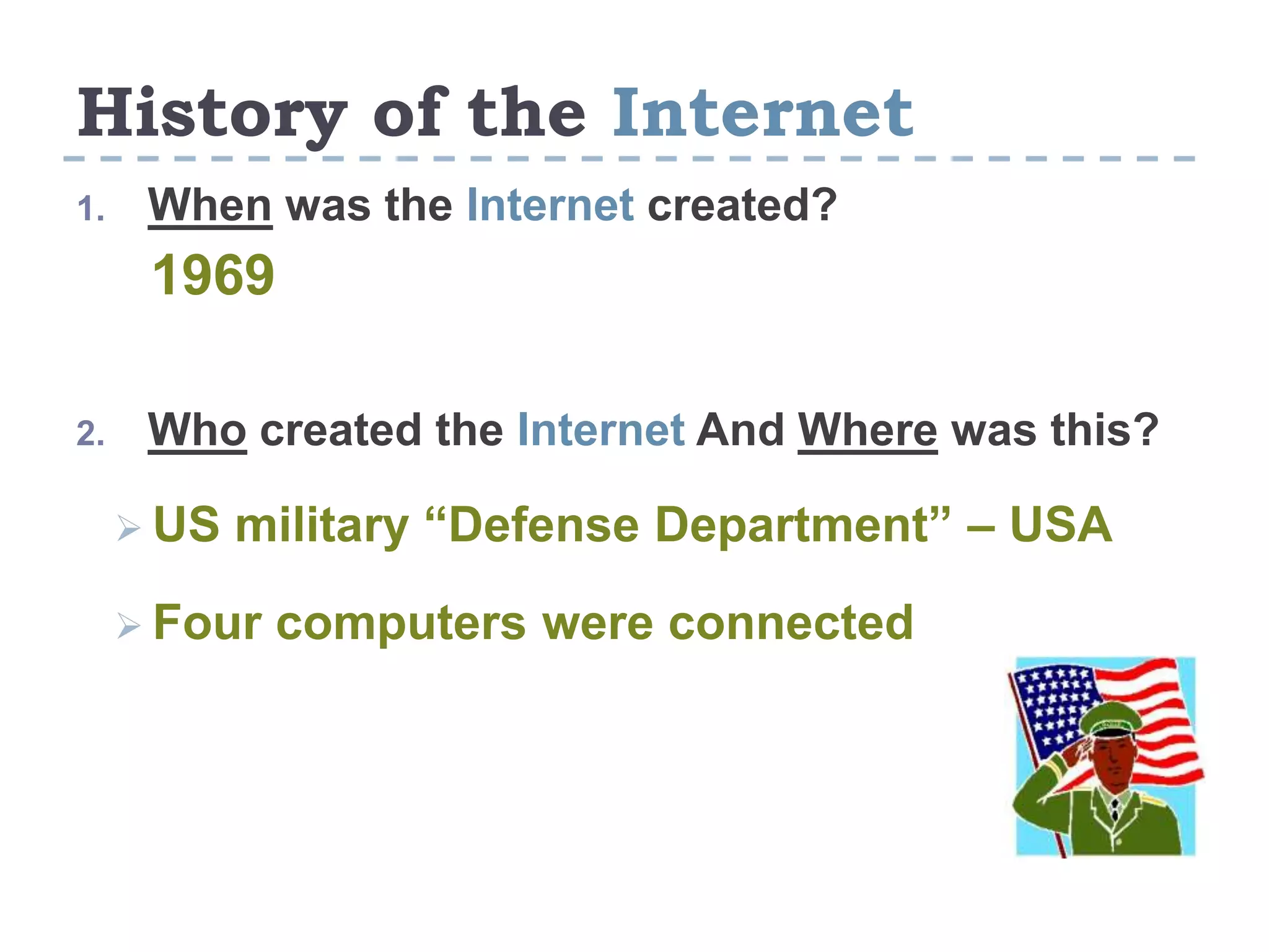 History of the Internet
1. When was the Internet created?
1969
2. Who created the Internet And Where was this?
 US military “Defense Department” – USA
 Four computers were connected
 