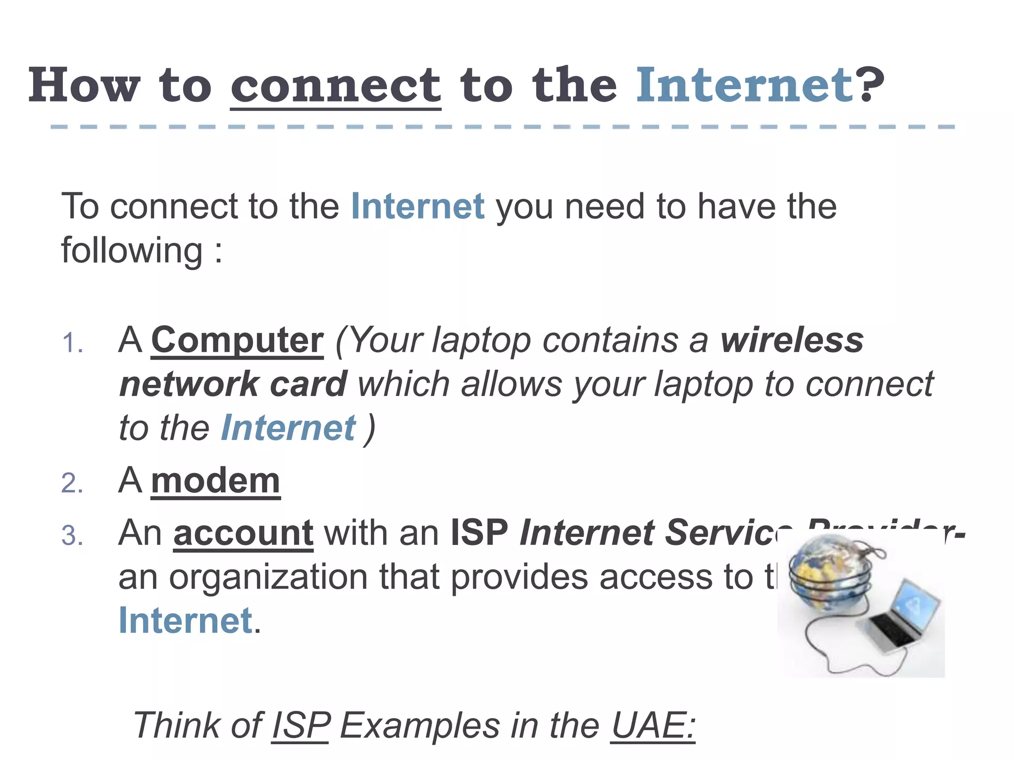 ?Internetto theconnectHow to
To connect to the Internet you need to have the
following :
1. A Computer (Your laptop contains a wireless
network card which allows your laptop to connect
to the Internet )
2. A modem
3. An account with an ISP Internet Service Provider-
an organization that provides access to the
Internet.
Think of ISP Examples in the UAE:
 