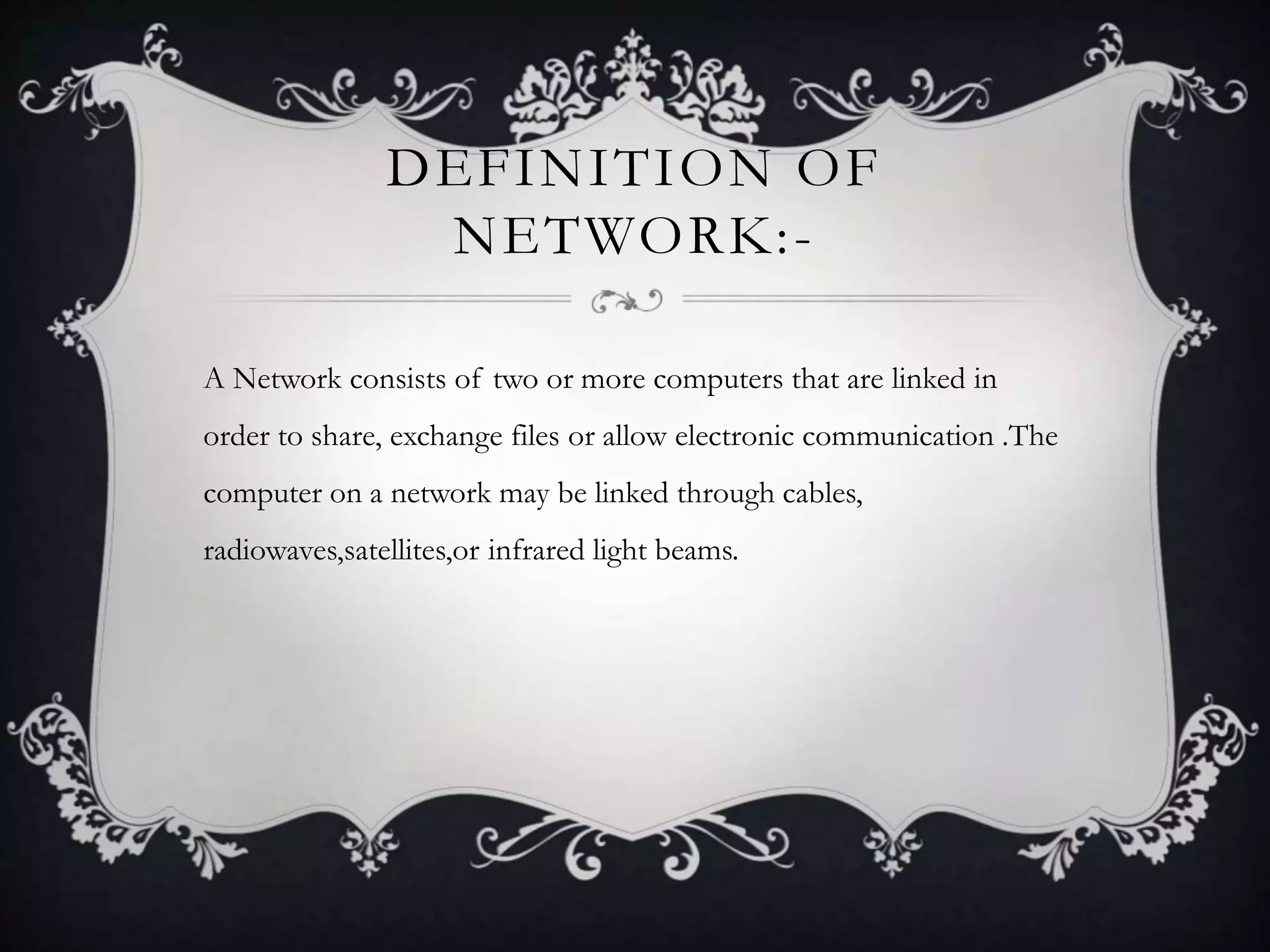DEFINITION OF
NETWORK:-
A Network consists of two or more computers that are linked in
order to share, exchange files or allow electronic communication .The
computer on a network may be linked through cables,
radiowaves,satellites,or infrared light beams.